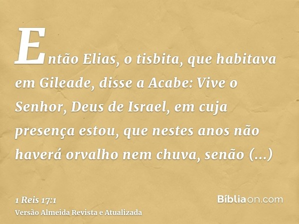 Então Elias, o tisbita, que habitava em Gileade, disse a Acabe: Vive o Senhor, Deus de Israel, em cuja presença estou, que nestes anos não haverá orvalho nem ch