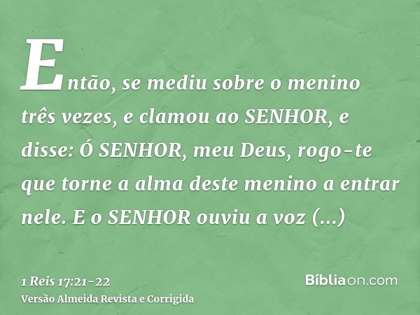 Então, se mediu sobre o menino três vezes, e clamou ao SENHOR, e disse: Ó SENHOR, meu Deus, rogo-te que torne a alma deste menino a entrar nele.E o SENHOR ouviu