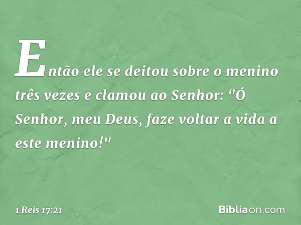 Então ele se deitou sobre o menino três vezes e clamou ao Senhor: "Ó Senhor, meu Deus, faze voltar a vida a este menino!" -- 1 Reis 17:21