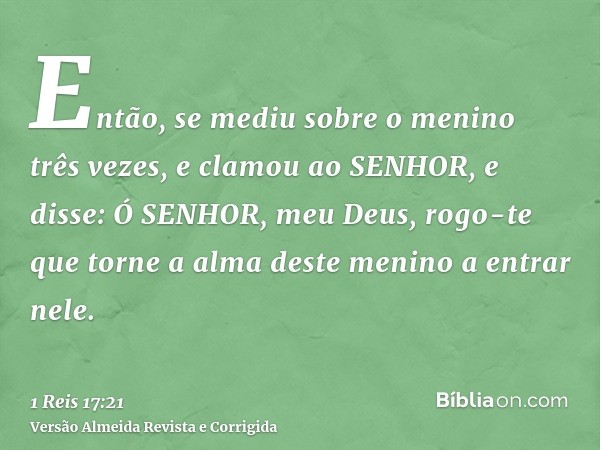 Então, se mediu sobre o menino três vezes, e clamou ao SENHOR, e disse: Ó SENHOR, meu Deus, rogo-te que torne a alma deste menino a entrar nele.