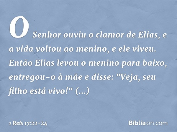 O Senhor ouviu o clamor de Elias, e a vida voltou ao menino, e ele viveu. Então Elias levou o menino para baixo, entregou-o à mãe e disse: "Veja, seu filho está