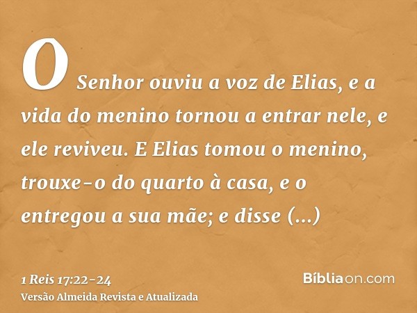 O Senhor ouviu a voz de Elias, e a vida do menino tornou a entrar nele, e ele reviveu.E Elias tomou o menino, trouxe-o do quarto à casa, e o entregou a sua mãe;