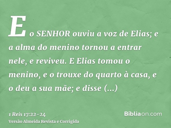 E o SENHOR ouviu a voz de Elias; e a alma do menino tornou a entrar nele, e reviveu.E Elias tomou o menino, e o trouxe do quarto à casa, e o deu a sua mãe; e di