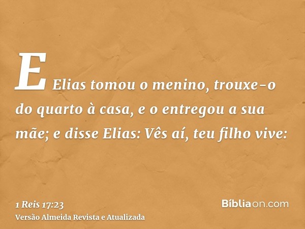 E Elias tomou o menino, trouxe-o do quarto à casa, e o entregou a sua mãe; e disse Elias: Vês aí, teu filho vive: