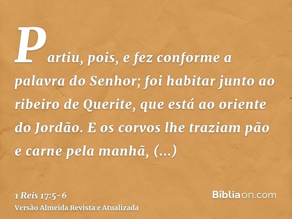 Partiu, pois, e fez conforme a palavra do Senhor; foi habitar junto ao ribeiro de Querite, que está ao oriente do Jordão.E os corvos lhe traziam pão e carne pel