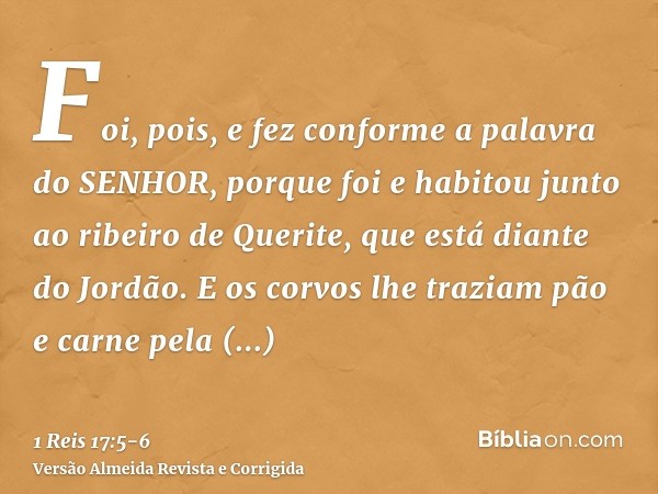 Foi, pois, e fez conforme a palavra do SENHOR, porque foi e habitou junto ao ribeiro de Querite, que está diante do Jordão.E os corvos lhe traziam pão e carne p