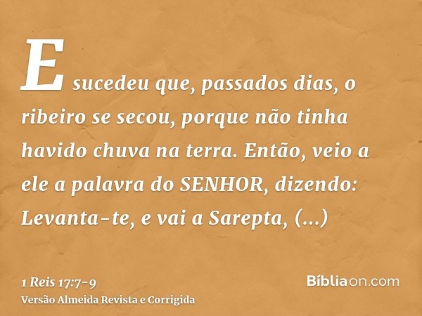 E sucedeu que, passados dias, o ribeiro se secou, porque não tinha havido chuva na terra.Então, veio a ele a palavra do SENHOR, dizendo:Levanta-te, e vai a Sare