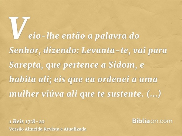 Veio-lhe então a palavra do Senhor, dizendo:Levanta-te, vai para Sarepta, que pertence a Sidom, e habita ali; eis que eu ordenei a uma mulher viúva ali que te s