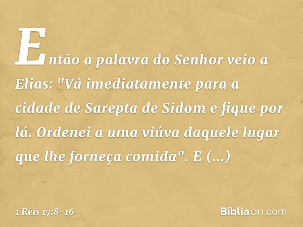 Então a palavra do Senhor veio a Elias: "Vá imediatamente para a cidade de Sarepta de Sidom e fique por lá. Ordenei a uma viúva daquele lugar que lhe forneça co