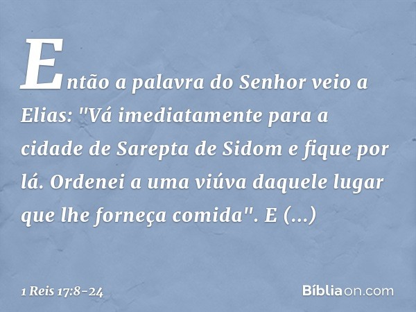 Então a palavra do Senhor veio a Elias: "Vá imediatamente para a cidade de Sarepta de Sidom e fique por lá. Ordenei a uma viúva daquele lugar que lhe forneça co