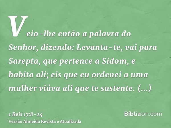 Veio-lhe então a palavra do Senhor, dizendo:Levanta-te, vai para Sarepta, que pertence a Sidom, e habita ali; eis que eu ordenei a uma mulher viúva ali que te s