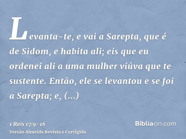 Levanta-te, e vai a Sarepta, que é de Sidom, e habita ali; eis que eu ordenei ali a uma mulher viúva que te sustente.Então, ele se levantou e se foi a Sarepta; 