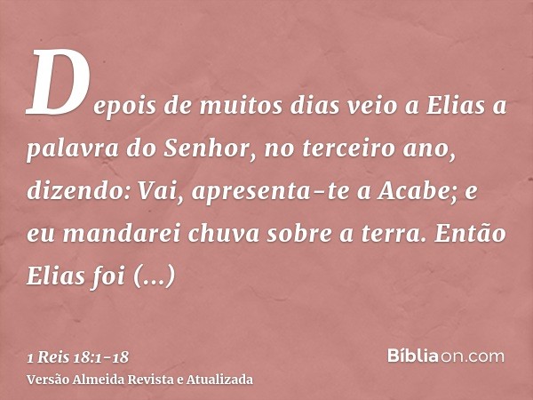 Depois de muitos dias veio a Elias a palavra do Senhor, no terceiro ano, dizendo: Vai, apresenta-te a Acabe; e eu mandarei chuva sobre a terra.Então Elias foi a