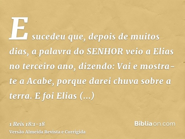 E sucedeu que, depois de muitos dias, a palavra do SENHOR veio a Elias no terceiro ano, dizendo: Vai e mostra-te a Acabe, porque darei chuva sobre a terra.E foi
