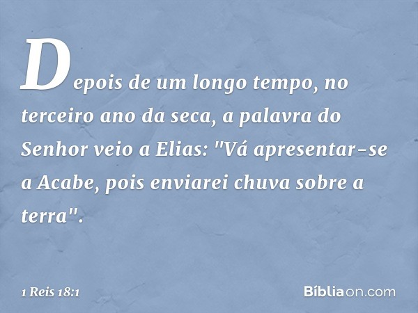 Depois de um longo tempo, no terceiro ano da seca, a palavra do Senhor veio a Elias: "Vá apresentar-se a Acabe, pois enviarei chuva sobre a terra". -- 1 Reis 18