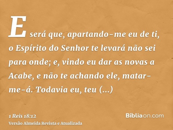 E será que, apartando-me eu de ti, o Espírito do Senhor te levará não sei para onde; e, vindo eu dar as novas a Acabe, e não te achando ele, matar-me-á. Todavia