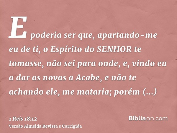 E poderia ser que, apartando-me eu de ti, o Espírito do SENHOR te tomasse, não sei para onde, e, vindo eu a dar as novas a Acabe, e não te achando ele, me matar