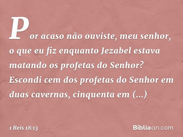 Por acaso não ouviste, meu senhor, o que eu fiz enquanto Jezabel estava matando os profetas do Senhor? Escondi cem dos profetas do Senhor em duas cavernas, cinq