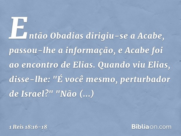 Então Obadias dirigiu-se a Acabe, passou-lhe a informação, e Acabe foi ao encontro de Elias. Quan­do viu Elias, disse-lhe: "É você mesmo, perturbador de Israel?