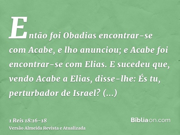 Então foi Obadias encontrar-se com Acabe, e lho anunciou; e Acabe foi encontrar-se com Elias.E sucedeu que, vendo Acabe a Elias, disse-lhe: És tu, perturbador d