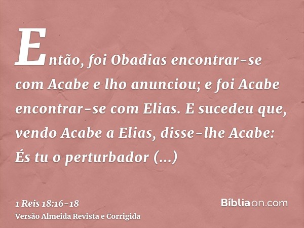 Então, foi Obadias encontrar-se com Acabe e lho anunciou; e foi Acabe encontrar-se com Elias.E sucedeu que, vendo Acabe a Elias, disse-lhe Acabe: És tu o pertur