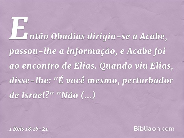 Então Obadias dirigiu-se a Acabe, passou-lhe a informação, e Acabe foi ao encontro de Elias. Quan­do viu Elias, disse-lhe: "É você mesmo, perturbador de Israel?