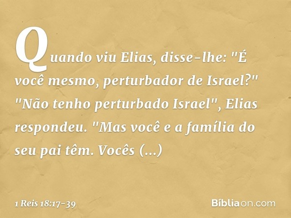 Quan­do viu Elias, disse-lhe: "É você mesmo, perturbador de Israel?" "Não tenho perturbado Israel", Elias respondeu. "Mas você e a família do seu pai têm. Vocês