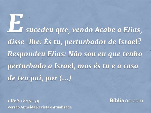 E sucedeu que, vendo Acabe a Elias, disse-lhe: És tu, perturbador de Israel?Respondeu Elias: Não sou eu que tenho perturbado a Israel, mas és tu e a casa de teu