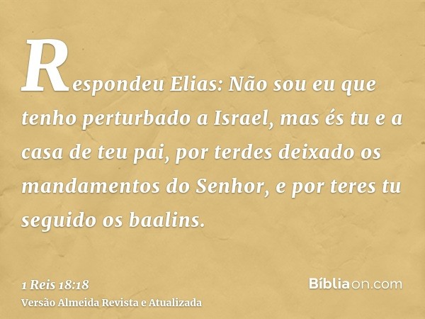 Respondeu Elias: Não sou eu que tenho perturbado a Israel, mas és tu e a casa de teu pai, por terdes deixado os mandamentos do Senhor, e por teres tu seguido os