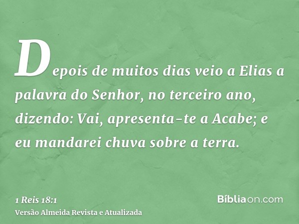 Depois de muitos dias veio a Elias a palavra do Senhor, no terceiro ano, dizendo: Vai, apresenta-te a Acabe; e eu mandarei chuva sobre a terra.