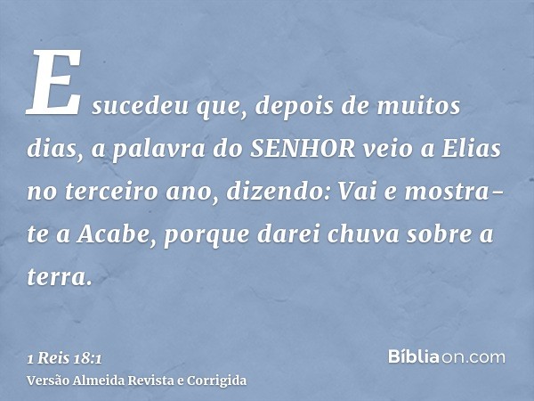 E sucedeu que, depois de muitos dias, a palavra do SENHOR veio a Elias no terceiro ano, dizendo: Vai e mostra-te a Acabe, porque darei chuva sobre a terra.