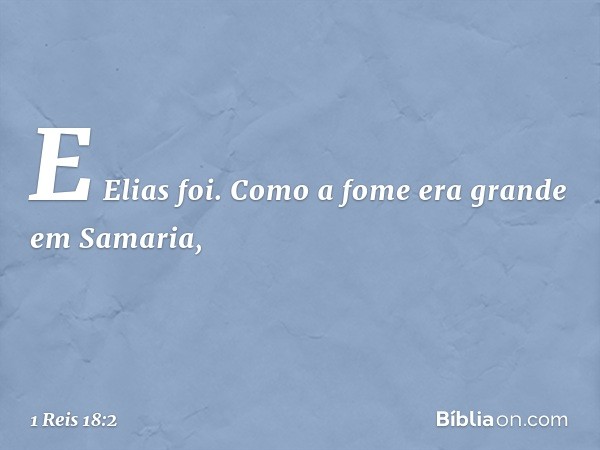 E Elias foi.
Como a fome era grande em Samaria, -- 1 Reis 18:2