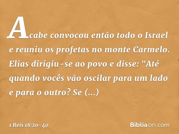 Acabe convocou então todo o Israel e reuniu os profetas no monte Carmelo. Elias dirigiu-se ao povo e disse: "Até quando vocês vão oscilar para um lado e para o 