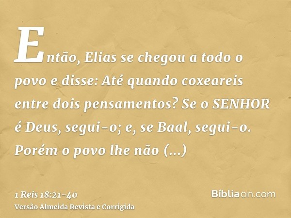 Então, Elias se chegou a todo o povo e disse: Até quando coxeareis entre dois pensamentos? Se o SENHOR é Deus, segui-o; e, se Baal, segui-o. Porém o povo lhe nã