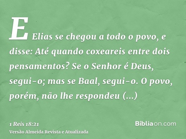 E Elias se chegou a todo o povo, e disse: Até quando coxeareis entre dois pensamentos? Se o Senhor é Deus, segui-o; mas se Baal, segui-o. O povo, porém, não lhe