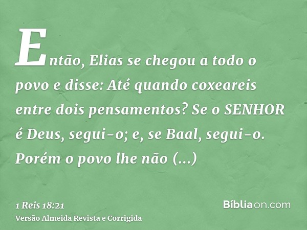 Então, Elias se chegou a todo o povo e disse: Até quando coxeareis entre dois pensamentos? Se o SENHOR é Deus, segui-o; e, se Baal, segui-o. Porém o povo lhe nã