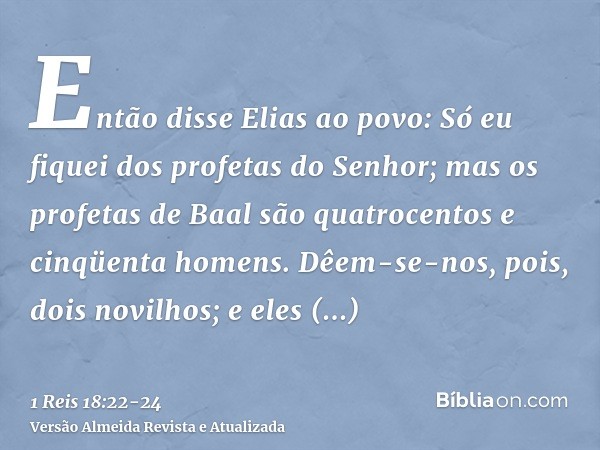 Então disse Elias ao povo: Só eu fiquei dos profetas do Senhor; mas os profetas de Baal são quatrocentos e cinqüenta homens.Dêem-se-nos, pois, dois novilhos; e 