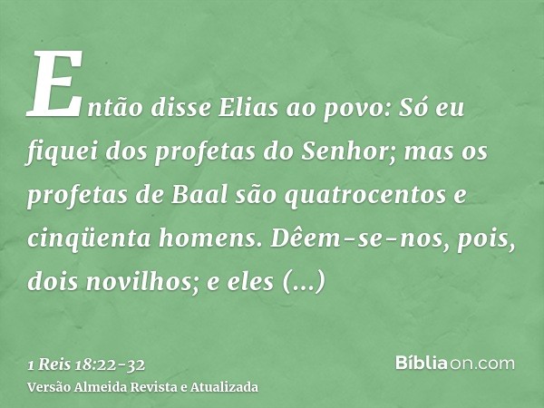 Então disse Elias ao povo: Só eu fiquei dos profetas do Senhor; mas os profetas de Baal são quatrocentos e cinqüenta homens.Dêem-se-nos, pois, dois novilhos; e 