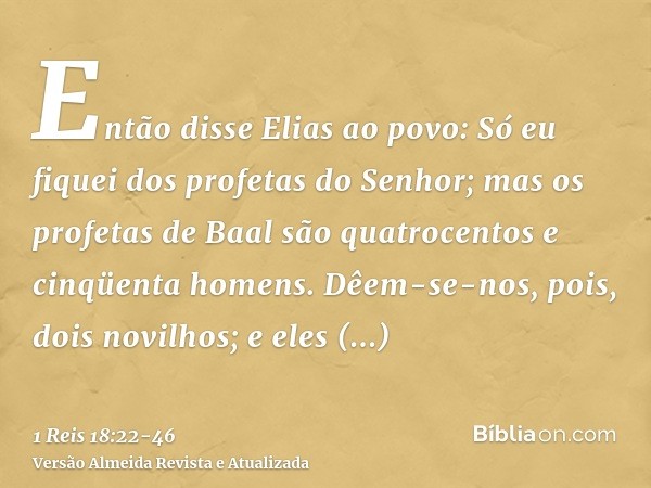 Então disse Elias ao povo: Só eu fiquei dos profetas do Senhor; mas os profetas de Baal são quatrocentos e cinqüenta homens.Dêem-se-nos, pois, dois novilhos; e 