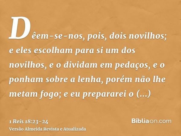 Dêem-se-nos, pois, dois novilhos; e eles escolham para si um dos novilhos, e o dividam em pedaços, e o ponham sobre a lenha, porém não lhe metam fogo; e eu prep