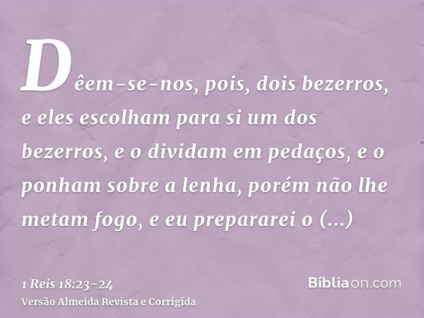 Dêem-se-nos, pois, dois bezerros, e eles escolham para si um dos bezerros, e o dividam em pedaços, e o ponham sobre a lenha, porém não lhe metam fogo, e eu prep