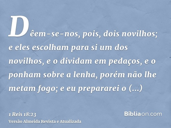 Dêem-se-nos, pois, dois novilhos; e eles escolham para si um dos novilhos, e o dividam em pedaços, e o ponham sobre a lenha, porém não lhe metam fogo; e eu prep