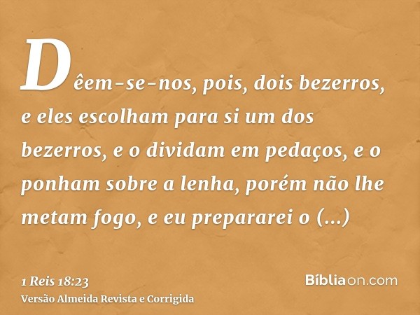 Dêem-se-nos, pois, dois bezerros, e eles escolham para si um dos bezerros, e o dividam em pedaços, e o ponham sobre a lenha, porém não lhe metam fogo, e eu prep
