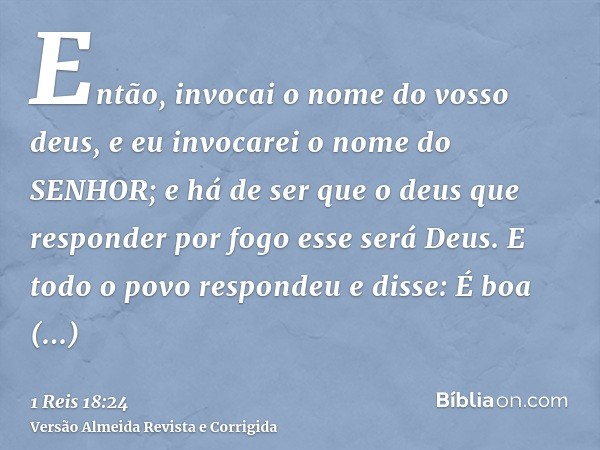 Então, invocai o nome do vosso deus, e eu invocarei o nome do SENHOR; e há de ser que o deus que responder por fogo esse será Deus. E todo o povo respondeu e di
