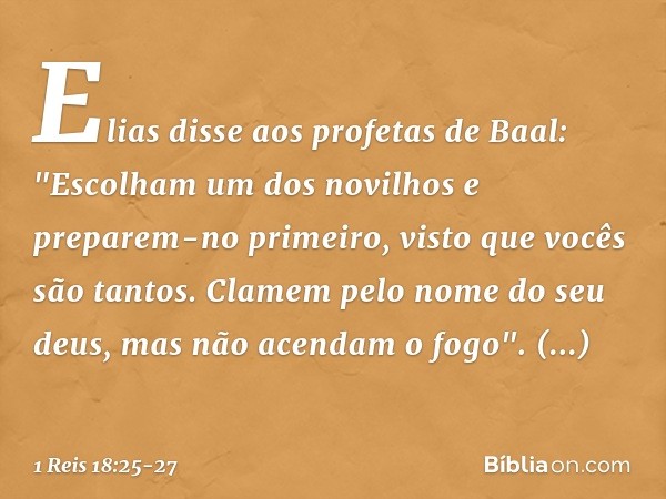 Elias disse aos profetas de Baal: "Escolham um dos novilhos e preparem-no primeiro, visto que vocês são tantos. Clamem pelo nome do seu deus, mas não acendam o 