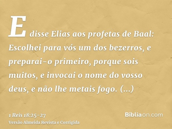 E disse Elias aos profetas de Baal: Escolhei para vós um dos bezerros, e preparai-o primeiro, porque sois muitos, e invocai o nome do vosso deus, e não lhe meta