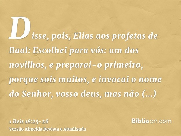 Disse, pois, Elias aos profetas de Baal: Escolhei para vós: um dos novilhos, e preparai-o primeiro, porque sois muitos, e invocai o nome do Senhor, vosso deus, 