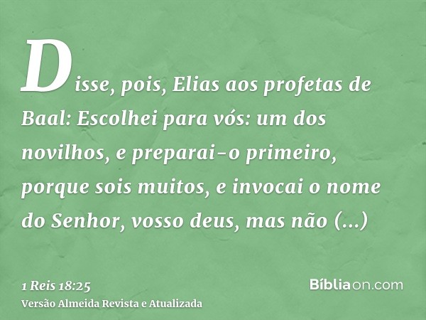 Disse, pois, Elias aos profetas de Baal: Escolhei para vós: um dos novilhos, e preparai-o primeiro, porque sois muitos, e invocai o nome do Senhor, vosso deus, 