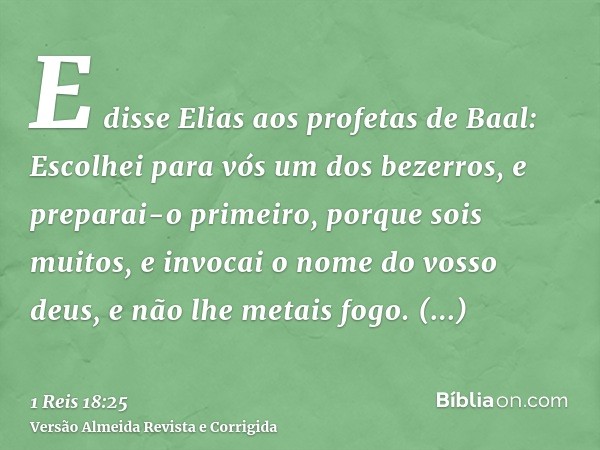 E disse Elias aos profetas de Baal: Escolhei para vós um dos bezerros, e preparai-o primeiro, porque sois muitos, e invocai o nome do vosso deus, e não lhe meta