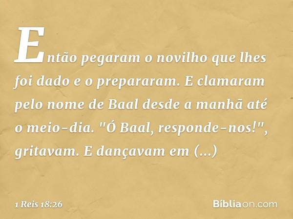 Então pegaram o novilho que lhes foi dado e o prepararam.
E clamaram pelo nome de Baal desde a manhã até o meio-dia. "Ó Baal, responde-nos!", gritavam. E dançav